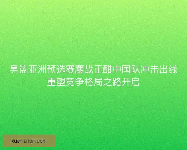 男篮亚洲预选赛鏖战正酣中国队冲击出线重塑竞争格局之路开启