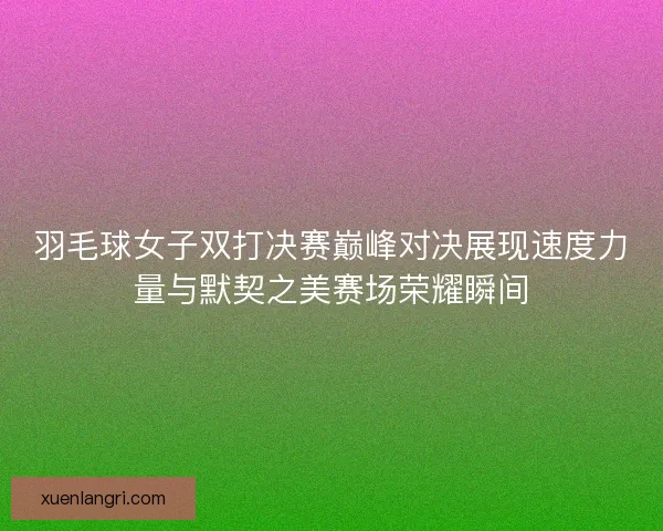羽毛球女子双打决赛巅峰对决展现速度力量与默契之美赛场荣耀瞬间