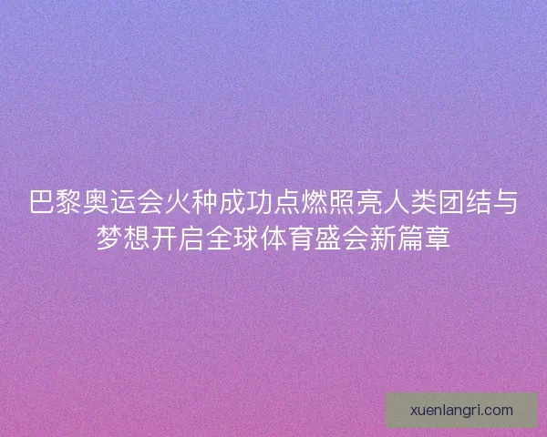 巴黎奥运会火种成功点燃照亮人类团结与梦想开启全球体育盛会新篇章