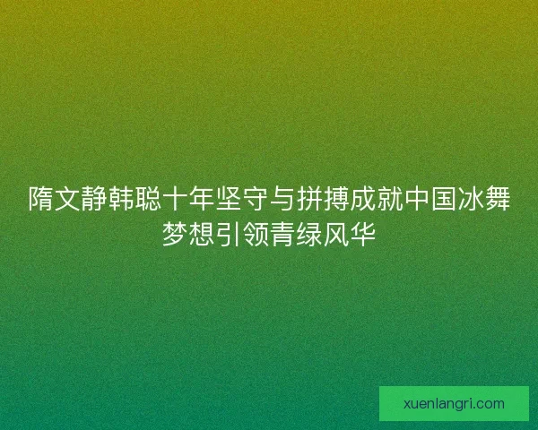 隋文静韩聪十年坚守与拼搏成就中国冰舞梦想引领青绿风华