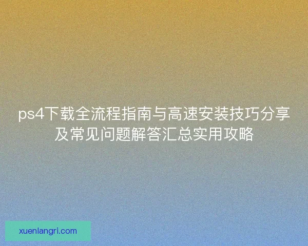 ps4下载全流程指南与高速安装技巧分享及常见问题解答汇总实用攻略