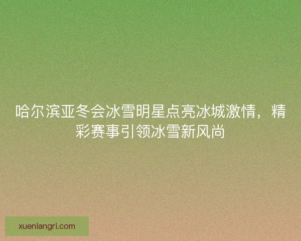 哈尔滨亚冬会冰雪明星点亮冰城激情，精彩赛事引领冰雪新风尚