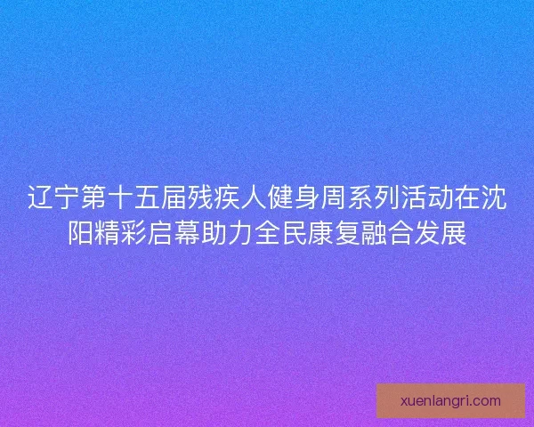 辽宁第十五届残疾人健身周系列活动在沈阳精彩启幕助力全民康复融合发展