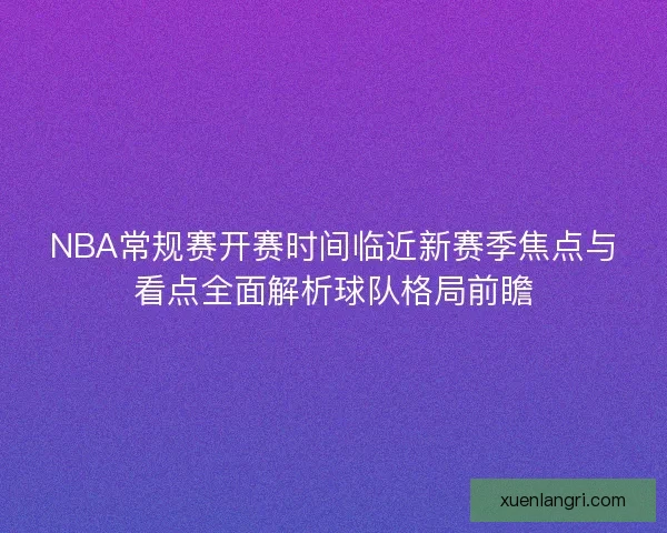 NBA常规赛开赛时间临近新赛季焦点与看点全面解析球队格局前瞻