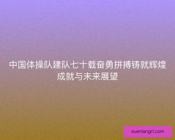 中国体操队建队七十载奋勇拼搏铸就辉煌成就与未来展望
