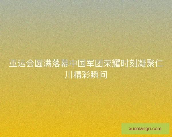 亚运会圆满落幕中国军团荣耀时刻凝聚仁川精彩瞬间
