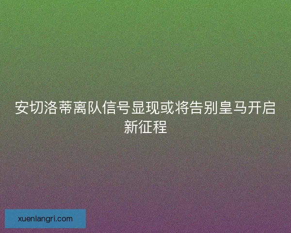安切洛蒂离队信号显现或将告别皇马开启新征程