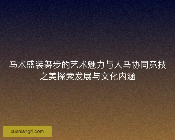 马术盛装舞步的艺术魅力与人马协同竞技之美探索发展与文化内涵