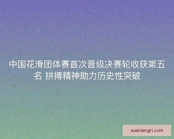 中国花滑团体赛首次晋级决赛轮收获第五名 拼搏精神助力历史性突破