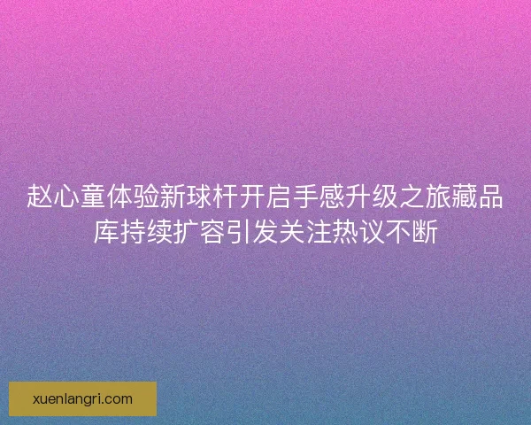 赵心童体验新球杆开启手感升级之旅藏品库持续扩容引发关注热议不断