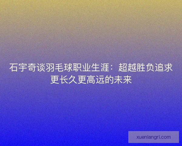 石宇奇谈羽毛球职业生涯：超越胜负追求更长久更高远的未来